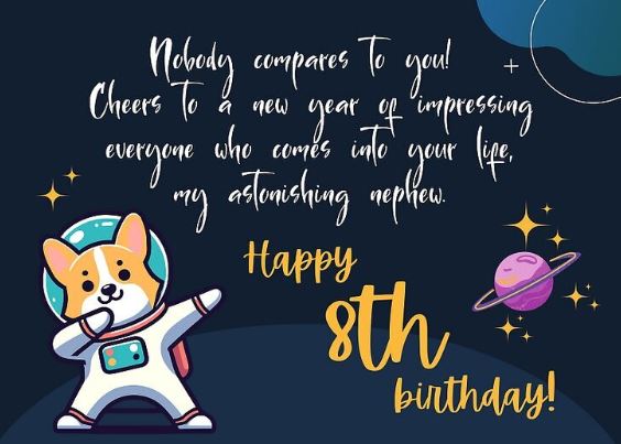 8th Birthday Wishes for Nephew Nephews bring joy and energy into the family. Here are some cheerful wishes for your awesome 8-year-old nephew: Happy 8th Birthday to the coolest nephew around! You’re growing into such a smart and fun young lad. Wishing you a day full of adventure, laughter, and all your favourite games. You always make us smile with your jokes, stories, and bright ideas. Have a wonderful birthday! May your eighth year be full of discovery, fun, and great surprises. You’re a true joy to be around. Let this birthday be full of play, laughter, and cake! Watching you grow is such a blessing. Keep being curious and brave. You make every family gathering brighter—have a super fun birthday! From your proud uncle/aunt—happy birthday! You’re destined for great things. 🏠 8th Birthday Wishes for Niece Celebrate your sweet niece with these warm and lovely wishes: Happy 8th Birthday, my darling niece! You are a bundle of joy, laughter, and love. You’re growing into a graceful, kind, and clever young girl—may your birthday be as beautiful as you. I hope today brings you sparkles, sweets, and all your favourite things. You make every day brighter with your big heart and bright smile. May your 8th birthday be full of fairy tales, cupcakes, and magic moments. Wishing you the happiest birthday, with love from your proud aunt/uncle. You’re a true gem in our family, and I hope today shines just for you. 8th birthday wishes for niece